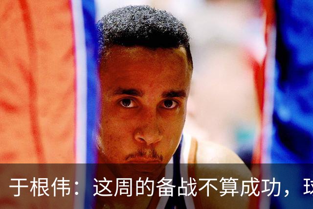 于根伟：这周的备战不算成功，球队受到了外界赞扬声的影响