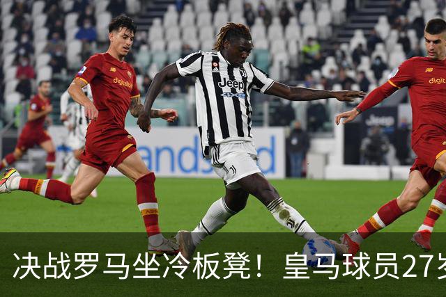 决战罗马坐冷板凳！皇马球员27岁布拉欣出场时间惨淡，成冬窗离队潜在人选
