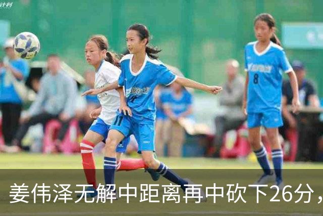 姜伟泽无解中距离再中砍下26分，还剩1分钟吉林领先1分