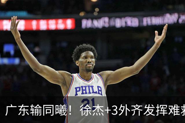 广东输同曦！徐杰+3外齐发挥难救主，防守崩盘，同曦4将主导逆转