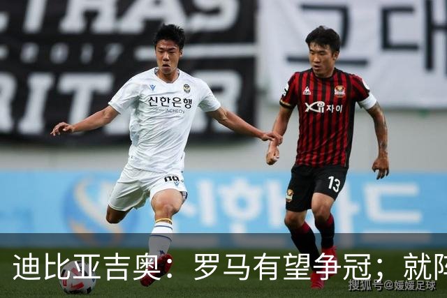 迪比亚吉奥：罗马有望争冠；就阵容实力而言国米在意大利最强