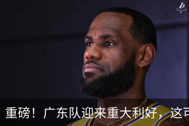重磅！广东队迎来重大利好，这可是亚帅的内线答案！