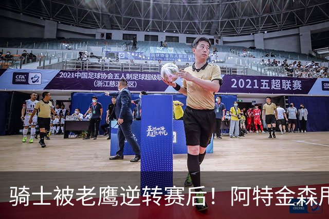骑士被老鹰逆转赛后！阿特金森甩锅，反而表扬新援，拼图已变死穴