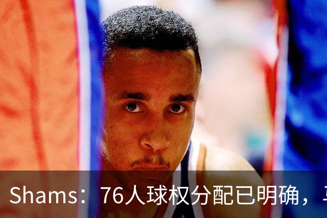 Shams：76人球权分配已明确，马克西与布朗扛得分重任